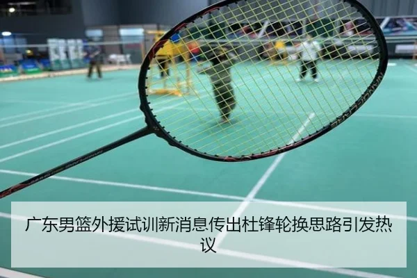 广东男篮外援试训新消息传出杜锋轮换思路引发热议