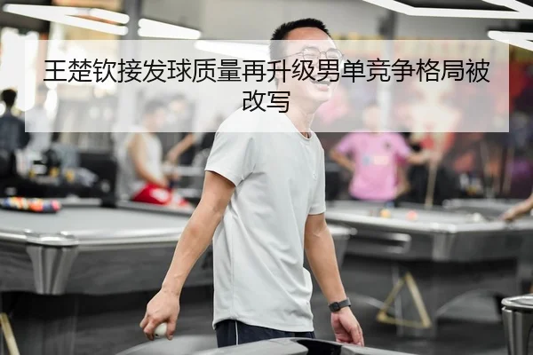 王楚钦接发球质量再升级男单竞争格局被改写