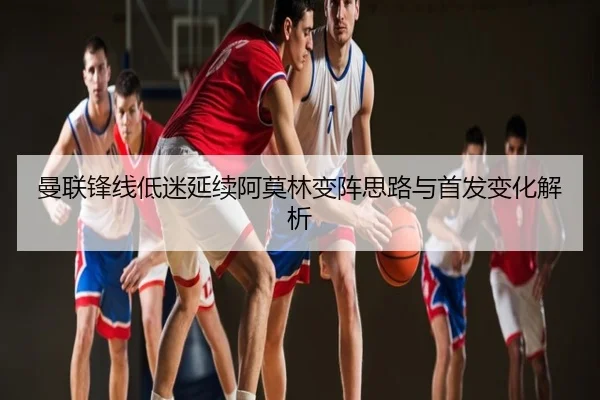 曼联锋线低迷延续阿莫林变阵思路与首发变化解析